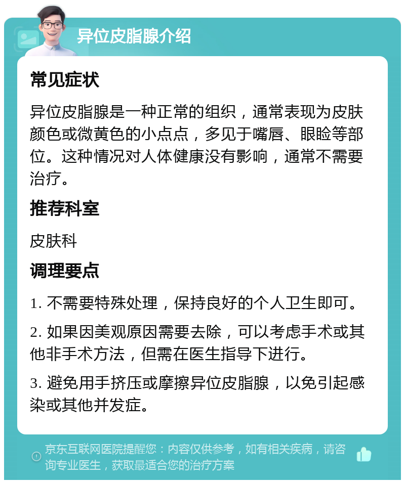 异位皮脂腺介绍 常见症状 异位皮脂腺是一种正常的组织，通常表现为皮肤颜色或微黄色的小点点，多见于嘴唇、眼睑等部位。这种情况对人体健康没有影响，通常不需要治疗。 推荐科室 皮肤科 调理要点 1. 不需要特殊处理，保持良好的个人卫生即可。 2. 如果因美观原因需要去除，可以考虑手术或其他非手术方法，但需在医生指导下进行。 3. 避免用手挤压或摩擦异位皮脂腺，以免引起感染或其他并发症。