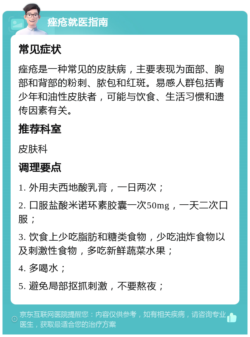 痤疮就医指南 常见症状 痤疮是一种常见的皮肤病，主要表现为面部、胸部和背部的粉刺、脓包和红斑。易感人群包括青少年和油性皮肤者，可能与饮食、生活习惯和遗传因素有关。 推荐科室 皮肤科 调理要点 1. 外用夫西地酸乳膏，一日两次； 2. 口服盐酸米诺环素胶囊一次50mg，一天二次口服； 3. 饮食上少吃脂肪和糖类食物，少吃油炸食物以及刺激性食物，多吃新鲜蔬菜水果； 4. 多喝水； 5. 避免局部抠抓刺激，不要熬夜；