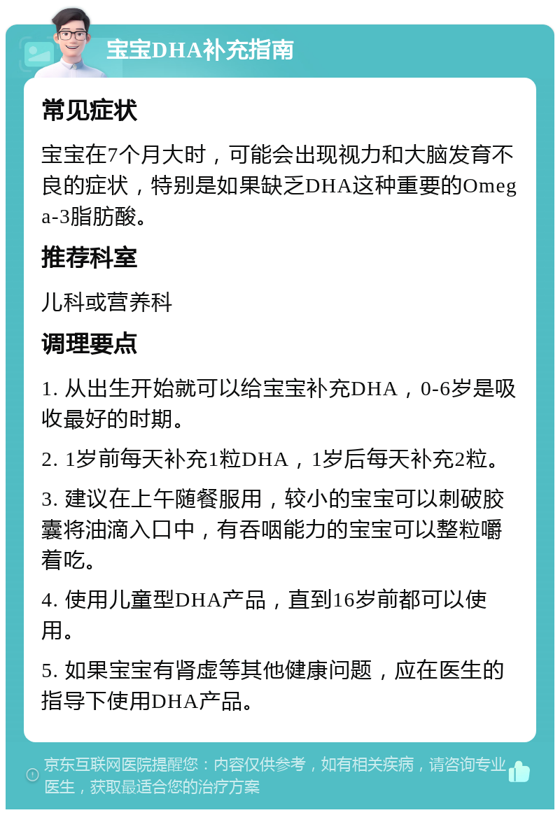 宝宝DHA补充指南 常见症状 宝宝在7个月大时，可能会出现视力和大脑发育不良的症状，特别是如果缺乏DHA这种重要的Omega-3脂肪酸。 推荐科室 儿科或营养科 调理要点 1. 从出生开始就可以给宝宝补充DHA，0-6岁是吸收最好的时期。 2. 1岁前每天补充1粒DHA，1岁后每天补充2粒。 3. 建议在上午随餐服用，较小的宝宝可以刺破胶囊将油滴入口中，有吞咽能力的宝宝可以整粒嚼着吃。 4. 使用儿童型DHA产品，直到16岁前都可以使用。 5. 如果宝宝有肾虚等其他健康问题，应在医生的指导下使用DHA产品。