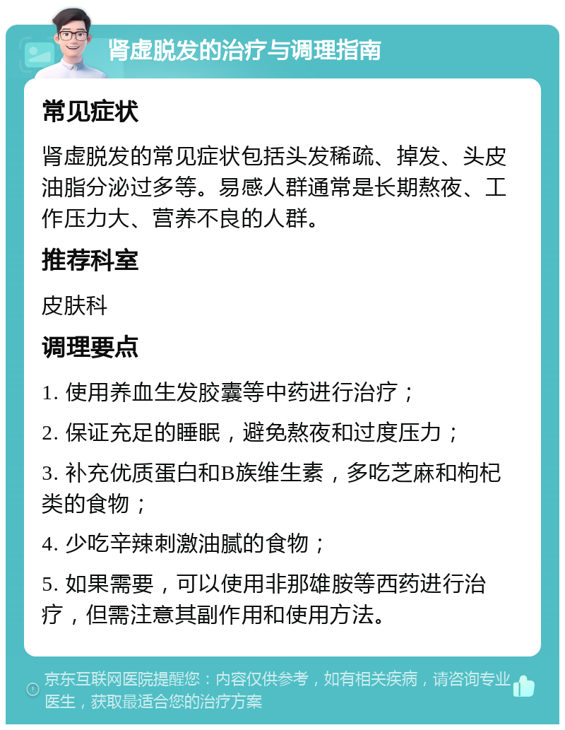 肾虚脱发的治疗与调理指南 常见症状 肾虚脱发的常见症状包括头发稀疏、掉发、头皮油脂分泌过多等。易感人群通常是长期熬夜、工作压力大、营养不良的人群。 推荐科室 皮肤科 调理要点 1. 使用养血生发胶囊等中药进行治疗； 2. 保证充足的睡眠，避免熬夜和过度压力； 3. 补充优质蛋白和B族维生素，多吃芝麻和枸杞类的食物； 4. 少吃辛辣刺激油腻的食物； 5. 如果需要，可以使用非那雄胺等西药进行治疗，但需注意其副作用和使用方法。