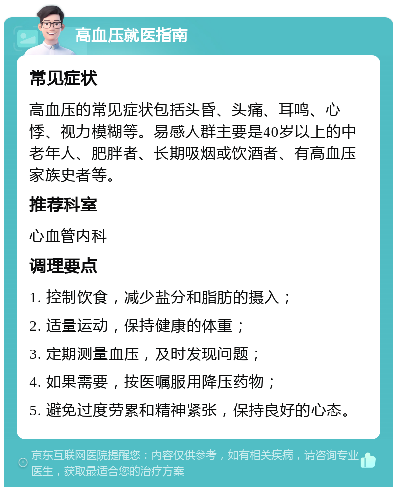 高血压就医指南 常见症状 高血压的常见症状包括头昏、头痛、耳鸣、心悸、视力模糊等。易感人群主要是40岁以上的中老年人、肥胖者、长期吸烟或饮酒者、有高血压家族史者等。 推荐科室 心血管内科 调理要点 1. 控制饮食，减少盐分和脂肪的摄入； 2. 适量运动，保持健康的体重； 3. 定期测量血压，及时发现问题； 4. 如果需要，按医嘱服用降压药物； 5. 避免过度劳累和精神紧张，保持良好的心态。