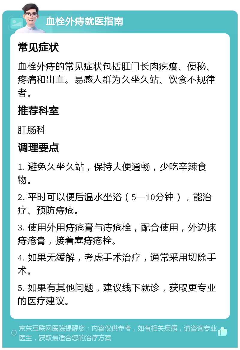 血栓外痔就医指南 常见症状 血栓外痔的常见症状包括肛门长肉疙瘩、便秘、疼痛和出血。易感人群为久坐久站、饮食不规律者。 推荐科室 肛肠科 调理要点 1. 避免久坐久站，保持大便通畅，少吃辛辣食物。 2. 平时可以便后温水坐浴（5—10分钟），能治疗、预防痔疮。 3. 使用外用痔疮膏与痔疮栓，配合使用，外边抹痔疮膏，接着塞痔疮栓。 4. 如果无缓解，考虑手术治疗，通常采用切除手术。 5. 如果有其他问题，建议线下就诊，获取更专业的医疗建议。