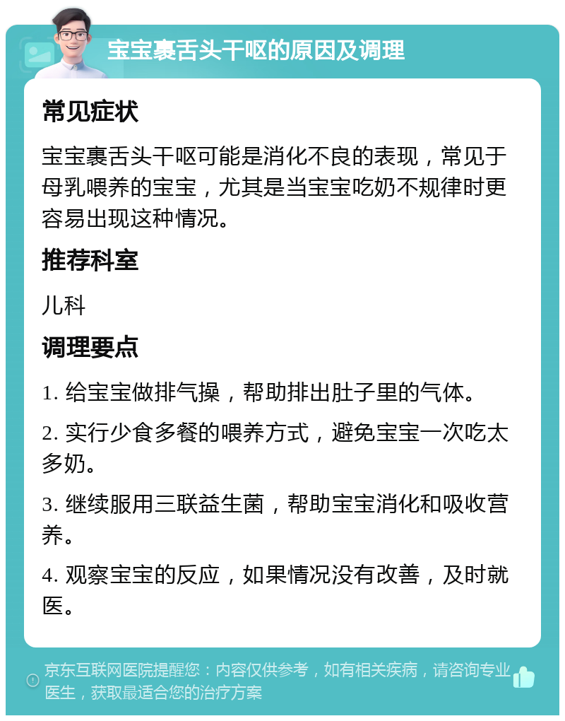 宝宝裹舌头干呕的原因及调理 常见症状 宝宝裹舌头干呕可能是消化不良的表现，常见于母乳喂养的宝宝，尤其是当宝宝吃奶不规律时更容易出现这种情况。 推荐科室 儿科 调理要点 1. 给宝宝做排气操，帮助排出肚子里的气体。 2. 实行少食多餐的喂养方式，避免宝宝一次吃太多奶。 3. 继续服用三联益生菌，帮助宝宝消化和吸收营养。 4. 观察宝宝的反应，如果情况没有改善，及时就医。