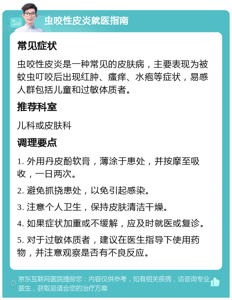 虫咬性皮炎就医指南 常见症状 虫咬性皮炎是一种常见的皮肤病，主要表现为被蚊虫叮咬后出现红肿、瘙痒、水疱等症状，易感人群包括儿童和过敏体质者。 推荐科室 儿科或皮肤科 调理要点 1. 外用丹皮酚软膏，薄涂于患处，并按摩至吸收，一日两次。 2. 避免抓挠患处，以免引起感染。 3. 注意个人卫生，保持皮肤清洁干燥。 4. 如果症状加重或不缓解，应及时就医或复诊。 5. 对于过敏体质者，建议在医生指导下使用药物，并注意观察是否有不良反应。