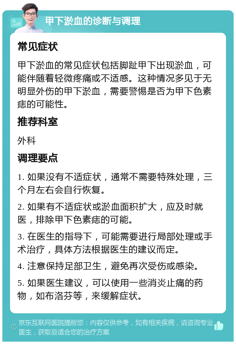 甲下淤血的诊断与调理 常见症状 甲下淤血的常见症状包括脚趾甲下出现淤血，可能伴随着轻微疼痛或不适感。这种情况多见于无明显外伤的甲下淤血，需要警惕是否为甲下色素痣的可能性。 推荐科室 外科 调理要点 1. 如果没有不适症状，通常不需要特殊处理，三个月左右会自行恢复。 2. 如果有不适症状或淤血面积扩大，应及时就医，排除甲下色素痣的可能。 3. 在医生的指导下，可能需要进行局部处理或手术治疗，具体方法根据医生的建议而定。 4. 注意保持足部卫生，避免再次受伤或感染。 5. 如果医生建议，可以使用一些消炎止痛的药物，如布洛芬等，来缓解症状。