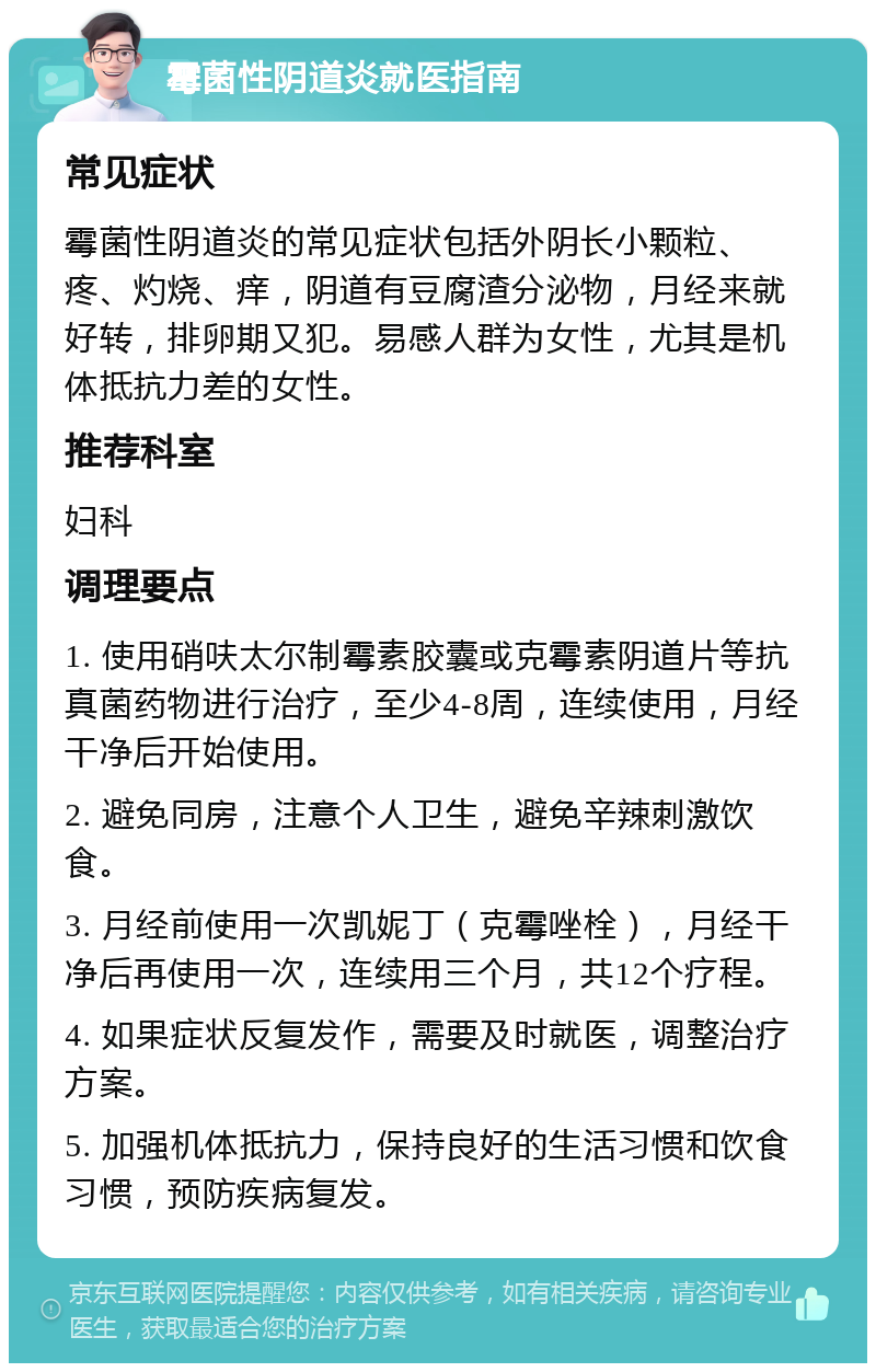 霉菌性阴道炎就医指南 常见症状 霉菌性阴道炎的常见症状包括外阴长小颗粒、疼、灼烧、痒，阴道有豆腐渣分泌物，月经来就好转，排卵期又犯。易感人群为女性，尤其是机体抵抗力差的女性。 推荐科室 妇科 调理要点 1. 使用硝呋太尔制霉素胶囊或克霉素阴道片等抗真菌药物进行治疗，至少4-8周，连续使用，月经干净后开始使用。 2. 避免同房，注意个人卫生，避免辛辣刺激饮食。 3. 月经前使用一次凯妮丁（克霉唑栓），月经干净后再使用一次，连续用三个月，共12个疗程。 4. 如果症状反复发作，需要及时就医，调整治疗方案。 5. 加强机体抵抗力，保持良好的生活习惯和饮食习惯，预防疾病复发。