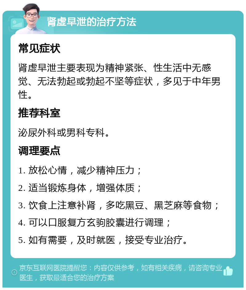 肾虚早泄的治疗方法 常见症状 肾虚早泄主要表现为精神紧张、性生活中无感觉、无法勃起或勃起不坚等症状，多见于中年男性。 推荐科室 泌尿外科或男科专科。 调理要点 1. 放松心情，减少精神压力； 2. 适当锻炼身体，增强体质； 3. 饮食上注意补肾，多吃黑豆、黑芝麻等食物； 4. 可以口服复方玄驹胶囊进行调理； 5. 如有需要，及时就医，接受专业治疗。