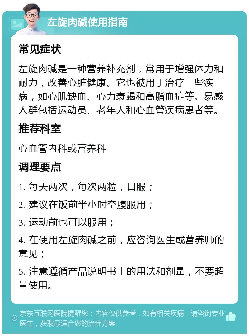 左旋肉碱使用指南 常见症状 左旋肉碱是一种营养补充剂，常用于增强体力和耐力，改善心脏健康。它也被用于治疗一些疾病，如心肌缺血、心力衰竭和高脂血症等。易感人群包括运动员、老年人和心血管疾病患者等。 推荐科室 心血管内科或营养科 调理要点 1. 每天两次，每次两粒，口服； 2. 建议在饭前半小时空腹服用； 3. 运动前也可以服用； 4. 在使用左旋肉碱之前，应咨询医生或营养师的意见； 5. 注意遵循产品说明书上的用法和剂量，不要超量使用。