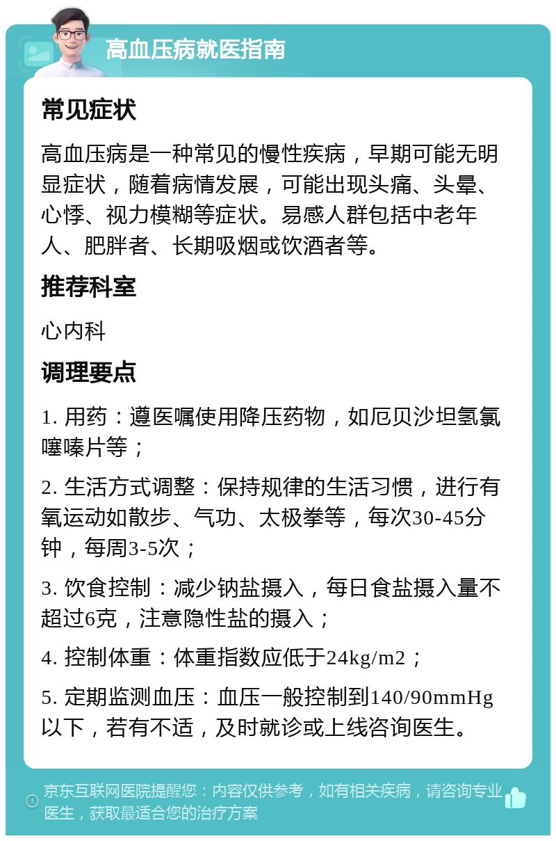 高血压病就医指南 常见症状 高血压病是一种常见的慢性疾病，早期可能无明显症状，随着病情发展，可能出现头痛、头晕、心悸、视力模糊等症状。易感人群包括中老年人、肥胖者、长期吸烟或饮酒者等。 推荐科室 心内科 调理要点 1. 用药：遵医嘱使用降压药物，如厄贝沙坦氢氯噻嗪片等； 2. 生活方式调整：保持规律的生活习惯，进行有氧运动如散步、气功、太极拳等，每次30-45分钟，每周3-5次； 3. 饮食控制：减少钠盐摄入，每日食盐摄入量不超过6克，注意隐性盐的摄入； 4. 控制体重：体重指数应低于24kg/m2； 5. 定期监测血压：血压一般控制到140/90mmHg以下，若有不适，及时就诊或上线咨询医生。