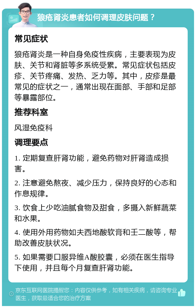 狼疮肾炎患者如何调理皮肤问题？ 常见症状 狼疮肾炎是一种自身免疫性疾病，主要表现为皮肤、关节和肾脏等多系统受累。常见症状包括皮疹、关节疼痛、发热、乏力等。其中，皮疹是最常见的症状之一，通常出现在面部、手部和足部等暴露部位。 推荐科室 风湿免疫科 调理要点 1. 定期复查肝肾功能，避免药物对肝肾造成损害。 2. 注意避免熬夜、减少压力，保持良好的心态和作息规律。 3. 饮食上少吃油腻食物及甜食，多摄入新鲜蔬菜和水果。 4. 使用外用药物如夫西地酸软膏和壬二酸等，帮助改善皮肤状况。 5. 如果需要口服异维A酸胶囊，必须在医生指导下使用，并且每个月复查肝肾功能。