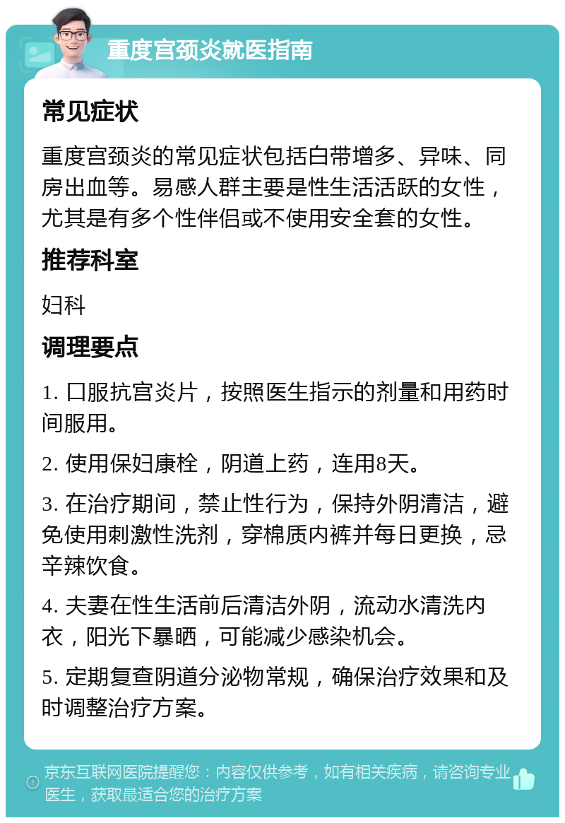 重度宫颈炎就医指南 常见症状 重度宫颈炎的常见症状包括白带增多、异味、同房出血等。易感人群主要是性生活活跃的女性，尤其是有多个性伴侣或不使用安全套的女性。 推荐科室 妇科 调理要点 1. 口服抗宫炎片，按照医生指示的剂量和用药时间服用。 2. 使用保妇康栓，阴道上药，连用8天。 3. 在治疗期间，禁止性行为，保持外阴清洁，避免使用刺激性洗剂，穿棉质内裤并每日更换，忌辛辣饮食。 4. 夫妻在性生活前后清洁外阴，流动水清洗内衣，阳光下暴晒，可能减少感染机会。 5. 定期复查阴道分泌物常规，确保治疗效果和及时调整治疗方案。