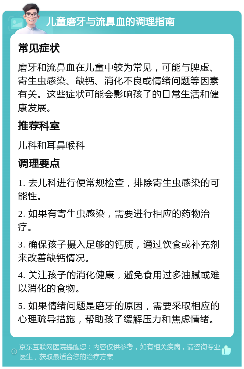 儿童磨牙与流鼻血的调理指南 常见症状 磨牙和流鼻血在儿童中较为常见，可能与脾虚、寄生虫感染、缺钙、消化不良或情绪问题等因素有关。这些症状可能会影响孩子的日常生活和健康发展。 推荐科室 儿科和耳鼻喉科 调理要点 1. 去儿科进行便常规检查，排除寄生虫感染的可能性。 2. 如果有寄生虫感染，需要进行相应的药物治疗。 3. 确保孩子摄入足够的钙质，通过饮食或补充剂来改善缺钙情况。 4. 关注孩子的消化健康，避免食用过多油腻或难以消化的食物。 5. 如果情绪问题是磨牙的原因，需要采取相应的心理疏导措施，帮助孩子缓解压力和焦虑情绪。