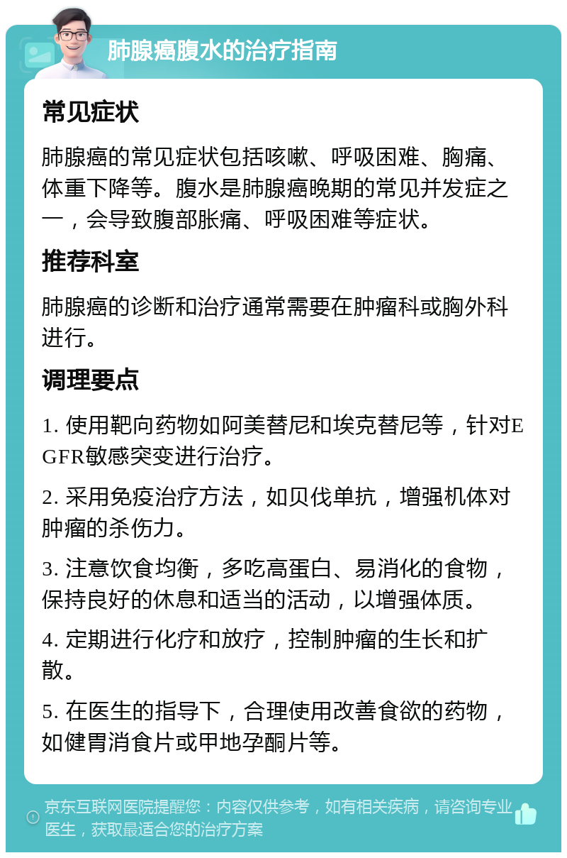 肺腺癌腹水的治疗指南 常见症状 肺腺癌的常见症状包括咳嗽、呼吸困难、胸痛、体重下降等。腹水是肺腺癌晚期的常见并发症之一，会导致腹部胀痛、呼吸困难等症状。 推荐科室 肺腺癌的诊断和治疗通常需要在肿瘤科或胸外科进行。 调理要点 1. 使用靶向药物如阿美替尼和埃克替尼等，针对EGFR敏感突变进行治疗。 2. 采用免疫治疗方法，如贝伐单抗，增强机体对肿瘤的杀伤力。 3. 注意饮食均衡，多吃高蛋白、易消化的食物，保持良好的休息和适当的活动，以增强体质。 4. 定期进行化疗和放疗，控制肿瘤的生长和扩散。 5. 在医生的指导下，合理使用改善食欲的药物，如健胃消食片或甲地孕酮片等。