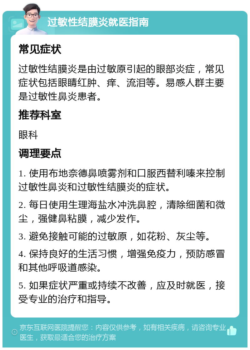 过敏性结膜炎就医指南 常见症状 过敏性结膜炎是由过敏原引起的眼部炎症，常见症状包括眼睛红肿、痒、流泪等。易感人群主要是过敏性鼻炎患者。 推荐科室 眼科 调理要点 1. 使用布地奈德鼻喷雾剂和口服西替利嗪来控制过敏性鼻炎和过敏性结膜炎的症状。 2. 每日使用生理海盐水冲洗鼻腔，清除细菌和微尘，强健鼻粘膜，减少发作。 3. 避免接触可能的过敏原，如花粉、灰尘等。 4. 保持良好的生活习惯，增强免疫力，预防感冒和其他呼吸道感染。 5. 如果症状严重或持续不改善，应及时就医，接受专业的治疗和指导。