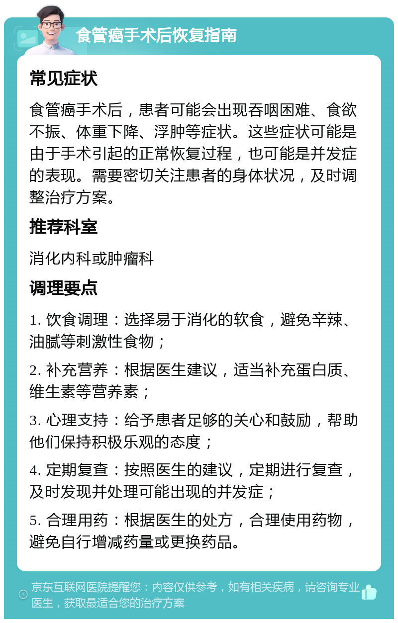 食管癌手术后恢复指南 常见症状 食管癌手术后，患者可能会出现吞咽困难、食欲不振、体重下降、浮肿等症状。这些症状可能是由于手术引起的正常恢复过程，也可能是并发症的表现。需要密切关注患者的身体状况，及时调整治疗方案。 推荐科室 消化内科或肿瘤科 调理要点 1. 饮食调理：选择易于消化的软食，避免辛辣、油腻等刺激性食物； 2. 补充营养：根据医生建议，适当补充蛋白质、维生素等营养素； 3. 心理支持：给予患者足够的关心和鼓励，帮助他们保持积极乐观的态度； 4. 定期复查：按照医生的建议，定期进行复查，及时发现并处理可能出现的并发症； 5. 合理用药：根据医生的处方，合理使用药物，避免自行增减药量或更换药品。