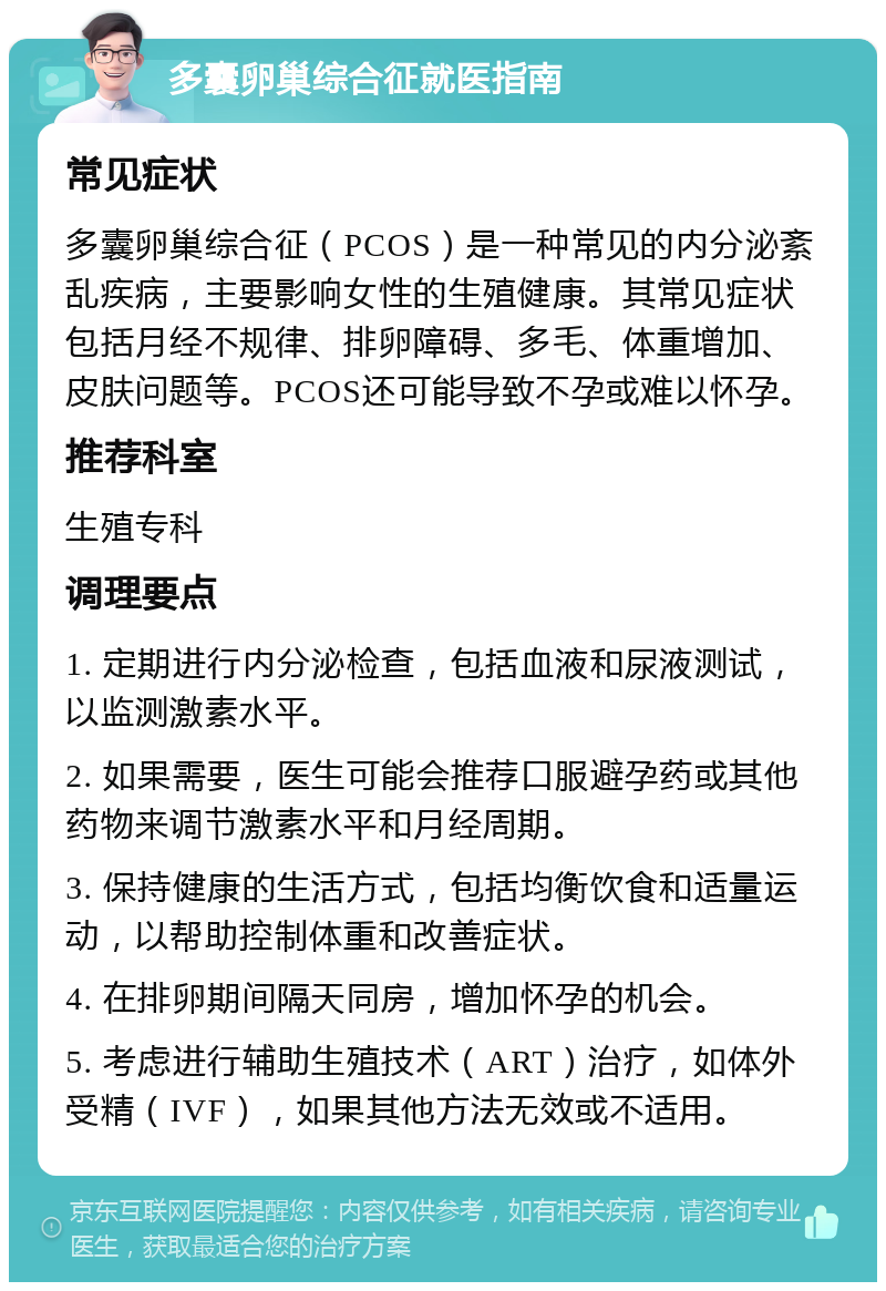 多囊卵巢综合征就医指南 常见症状 多囊卵巢综合征（PCOS）是一种常见的内分泌紊乱疾病，主要影响女性的生殖健康。其常见症状包括月经不规律、排卵障碍、多毛、体重增加、皮肤问题等。PCOS还可能导致不孕或难以怀孕。 推荐科室 生殖专科 调理要点 1. 定期进行内分泌检查，包括血液和尿液测试，以监测激素水平。 2. 如果需要，医生可能会推荐口服避孕药或其他药物来调节激素水平和月经周期。 3. 保持健康的生活方式，包括均衡饮食和适量运动，以帮助控制体重和改善症状。 4. 在排卵期间隔天同房，增加怀孕的机会。 5. 考虑进行辅助生殖技术（ART）治疗，如体外受精（IVF），如果其他方法无效或不适用。