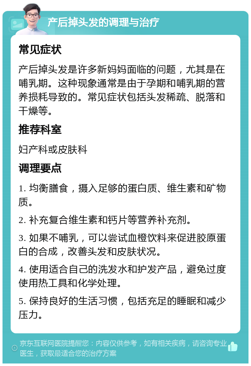 产后掉头发的调理与治疗 常见症状 产后掉头发是许多新妈妈面临的问题，尤其是在哺乳期。这种现象通常是由于孕期和哺乳期的营养损耗导致的。常见症状包括头发稀疏、脱落和干燥等。 推荐科室 妇产科或皮肤科 调理要点 1. 均衡膳食，摄入足够的蛋白质、维生素和矿物质。 2. 补充复合维生素和钙片等营养补充剂。 3. 如果不哺乳，可以尝试血橙饮料来促进胶原蛋白的合成，改善头发和皮肤状况。 4. 使用适合自己的洗发水和护发产品，避免过度使用热工具和化学处理。 5. 保持良好的生活习惯，包括充足的睡眠和减少压力。