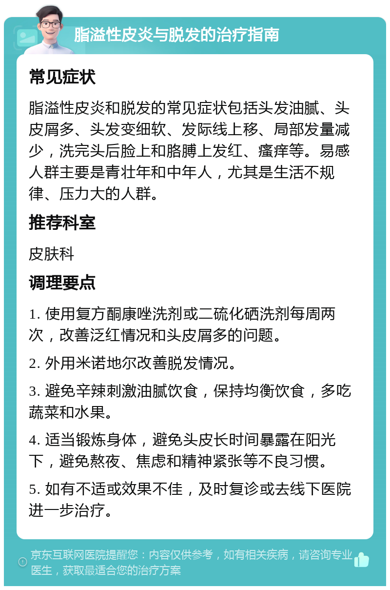 脂溢性皮炎与脱发的治疗指南 常见症状 脂溢性皮炎和脱发的常见症状包括头发油腻、头皮屑多、头发变细软、发际线上移、局部发量减少，洗完头后脸上和胳膊上发红、瘙痒等。易感人群主要是青壮年和中年人，尤其是生活不规律、压力大的人群。 推荐科室 皮肤科 调理要点 1. 使用复方酮康唑洗剂或二硫化硒洗剂每周两次，改善泛红情况和头皮屑多的问题。 2. 外用米诺地尔改善脱发情况。 3. 避免辛辣刺激油腻饮食，保持均衡饮食，多吃蔬菜和水果。 4. 适当锻炼身体，避免头皮长时间暴露在阳光下，避免熬夜、焦虑和精神紧张等不良习惯。 5. 如有不适或效果不佳，及时复诊或去线下医院进一步治疗。