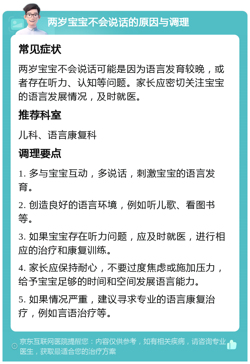 两岁宝宝不会说话的原因与调理 常见症状 两岁宝宝不会说话可能是因为语言发育较晚，或者存在听力、认知等问题。家长应密切关注宝宝的语言发展情况，及时就医。 推荐科室 儿科、语言康复科 调理要点 1. 多与宝宝互动，多说话，刺激宝宝的语言发育。 2. 创造良好的语言环境，例如听儿歌、看图书等。 3. 如果宝宝存在听力问题，应及时就医，进行相应的治疗和康复训练。 4. 家长应保持耐心，不要过度焦虑或施加压力，给予宝宝足够的时间和空间发展语言能力。 5. 如果情况严重，建议寻求专业的语言康复治疗，例如言语治疗等。