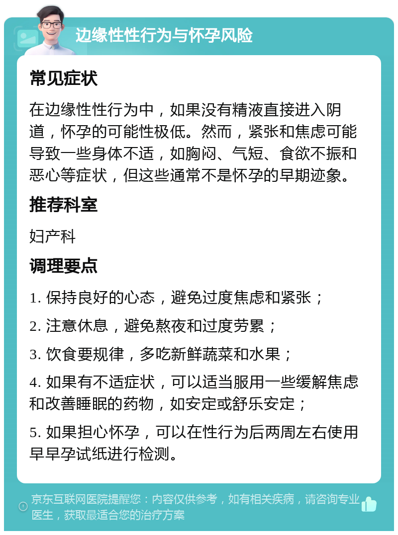 边缘性性行为与怀孕风险 常见症状 在边缘性性行为中，如果没有精液直接进入阴道，怀孕的可能性极低。然而，紧张和焦虑可能导致一些身体不适，如胸闷、气短、食欲不振和恶心等症状，但这些通常不是怀孕的早期迹象。 推荐科室 妇产科 调理要点 1. 保持良好的心态，避免过度焦虑和紧张； 2. 注意休息，避免熬夜和过度劳累； 3. 饮食要规律，多吃新鲜蔬菜和水果； 4. 如果有不适症状，可以适当服用一些缓解焦虑和改善睡眠的药物，如安定或舒乐安定； 5. 如果担心怀孕，可以在性行为后两周左右使用早早孕试纸进行检测。