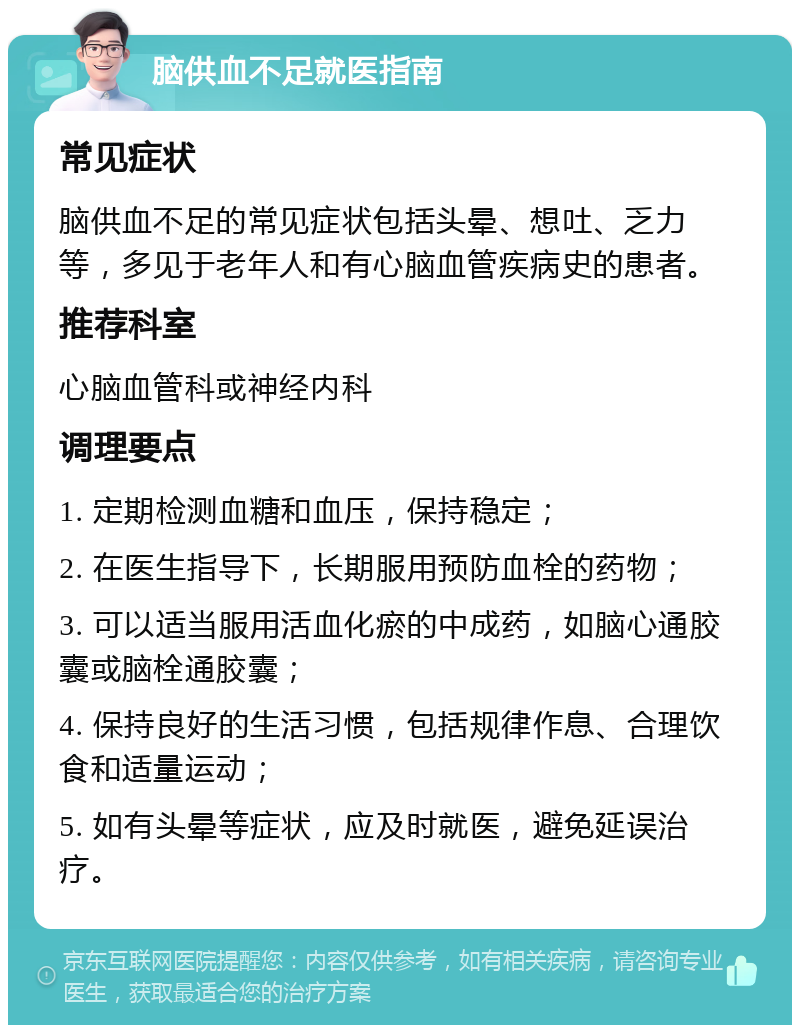 脑供血不足就医指南 常见症状 脑供血不足的常见症状包括头晕、想吐、乏力等，多见于老年人和有心脑血管疾病史的患者。 推荐科室 心脑血管科或神经内科 调理要点 1. 定期检测血糖和血压，保持稳定； 2. 在医生指导下，长期服用预防血栓的药物； 3. 可以适当服用活血化瘀的中成药，如脑心通胶囊或脑栓通胶囊； 4. 保持良好的生活习惯，包括规律作息、合理饮食和适量运动； 5. 如有头晕等症状，应及时就医，避免延误治疗。