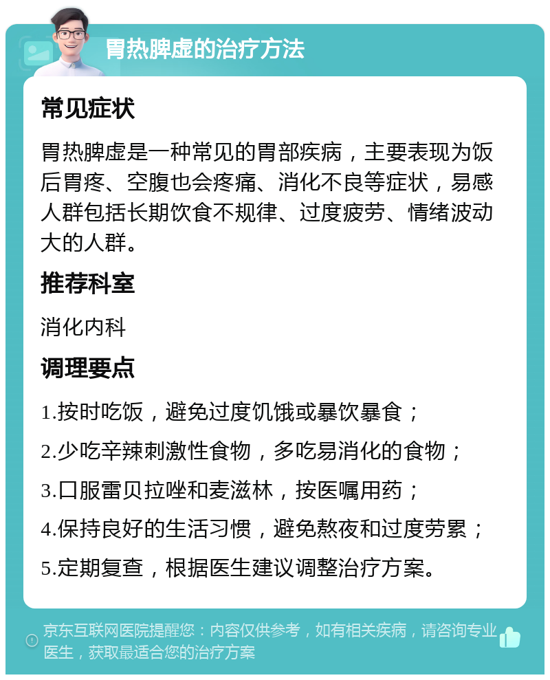 胃热脾虚的治疗方法 常见症状 胃热脾虚是一种常见的胃部疾病，主要表现为饭后胃疼、空腹也会疼痛、消化不良等症状，易感人群包括长期饮食不规律、过度疲劳、情绪波动大的人群。 推荐科室 消化内科 调理要点 1.按时吃饭，避免过度饥饿或暴饮暴食； 2.少吃辛辣刺激性食物，多吃易消化的食物； 3.口服雷贝拉唑和麦滋林，按医嘱用药； 4.保持良好的生活习惯，避免熬夜和过度劳累； 5.定期复查，根据医生建议调整治疗方案。