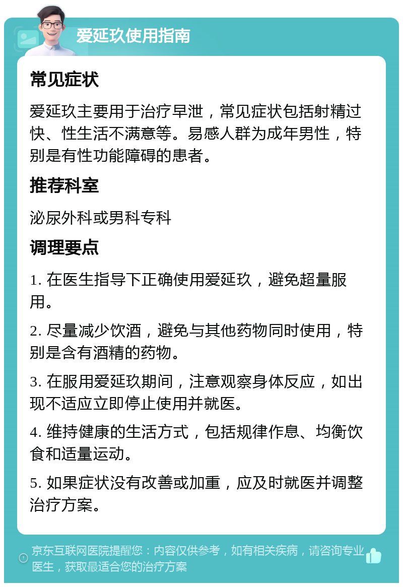 爱延玖使用指南 常见症状 爱延玖主要用于治疗早泄，常见症状包括射精过快、性生活不满意等。易感人群为成年男性，特别是有性功能障碍的患者。 推荐科室 泌尿外科或男科专科 调理要点 1. 在医生指导下正确使用爱延玖，避免超量服用。 2. 尽量减少饮酒，避免与其他药物同时使用，特别是含有酒精的药物。 3. 在服用爱延玖期间，注意观察身体反应，如出现不适应立即停止使用并就医。 4. 维持健康的生活方式，包括规律作息、均衡饮食和适量运动。 5. 如果症状没有改善或加重，应及时就医并调整治疗方案。