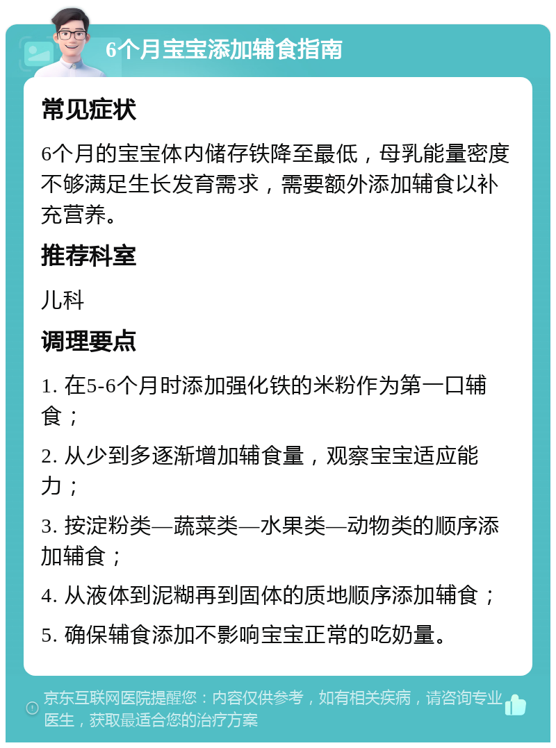 6个月宝宝添加辅食指南 常见症状 6个月的宝宝体内储存铁降至最低，母乳能量密度不够满足生长发育需求，需要额外添加辅食以补充营养。 推荐科室 儿科 调理要点 1. 在5-6个月时添加强化铁的米粉作为第一口辅食； 2. 从少到多逐渐增加辅食量，观察宝宝适应能力； 3. 按淀粉类—蔬菜类—水果类—动物类的顺序添加辅食； 4. 从液体到泥糊再到固体的质地顺序添加辅食； 5. 确保辅食添加不影响宝宝正常的吃奶量。