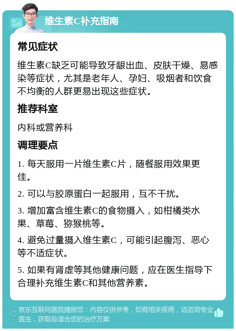 维生素C补充指南 常见症状 维生素C缺乏可能导致牙龈出血、皮肤干燥、易感染等症状，尤其是老年人、孕妇、吸烟者和饮食不均衡的人群更易出现这些症状。 推荐科室 内科或营养科 调理要点 1. 每天服用一片维生素C片，随餐服用效果更佳。 2. 可以与胶原蛋白一起服用，互不干扰。 3. 增加富含维生素C的食物摄入，如柑橘类水果、草莓、猕猴桃等。 4. 避免过量摄入维生素C，可能引起腹泻、恶心等不适症状。 5. 如果有肾虚等其他健康问题，应在医生指导下合理补充维生素C和其他营养素。