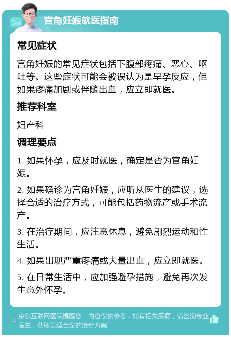 宫角妊娠就医指南 常见症状 宫角妊娠的常见症状包括下腹部疼痛、恶心、呕吐等。这些症状可能会被误认为是早孕反应，但如果疼痛加剧或伴随出血，应立即就医。 推荐科室 妇产科 调理要点 1. 如果怀孕，应及时就医，确定是否为宫角妊娠。 2. 如果确诊为宫角妊娠，应听从医生的建议，选择合适的治疗方式，可能包括药物流产或手术流产。 3. 在治疗期间，应注意休息，避免剧烈运动和性生活。 4. 如果出现严重疼痛或大量出血，应立即就医。 5. 在日常生活中，应加强避孕措施，避免再次发生意外怀孕。