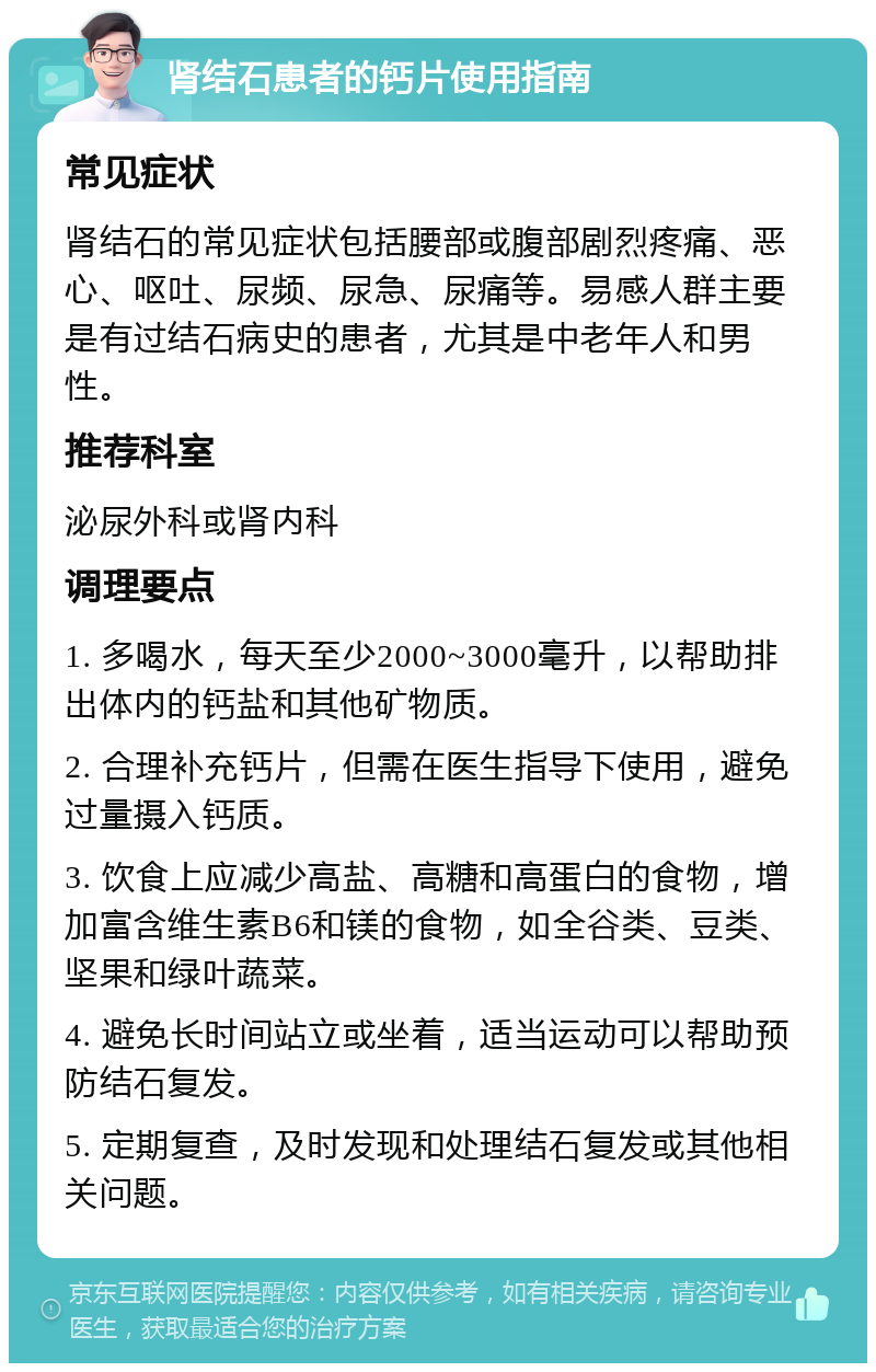 肾结石患者的钙片使用指南 常见症状 肾结石的常见症状包括腰部或腹部剧烈疼痛、恶心、呕吐、尿频、尿急、尿痛等。易感人群主要是有过结石病史的患者，尤其是中老年人和男性。 推荐科室 泌尿外科或肾内科 调理要点 1. 多喝水，每天至少2000~3000毫升，以帮助排出体内的钙盐和其他矿物质。 2. 合理补充钙片，但需在医生指导下使用，避免过量摄入钙质。 3. 饮食上应减少高盐、高糖和高蛋白的食物，增加富含维生素B6和镁的食物，如全谷类、豆类、坚果和绿叶蔬菜。 4. 避免长时间站立或坐着，适当运动可以帮助预防结石复发。 5. 定期复查，及时发现和处理结石复发或其他相关问题。