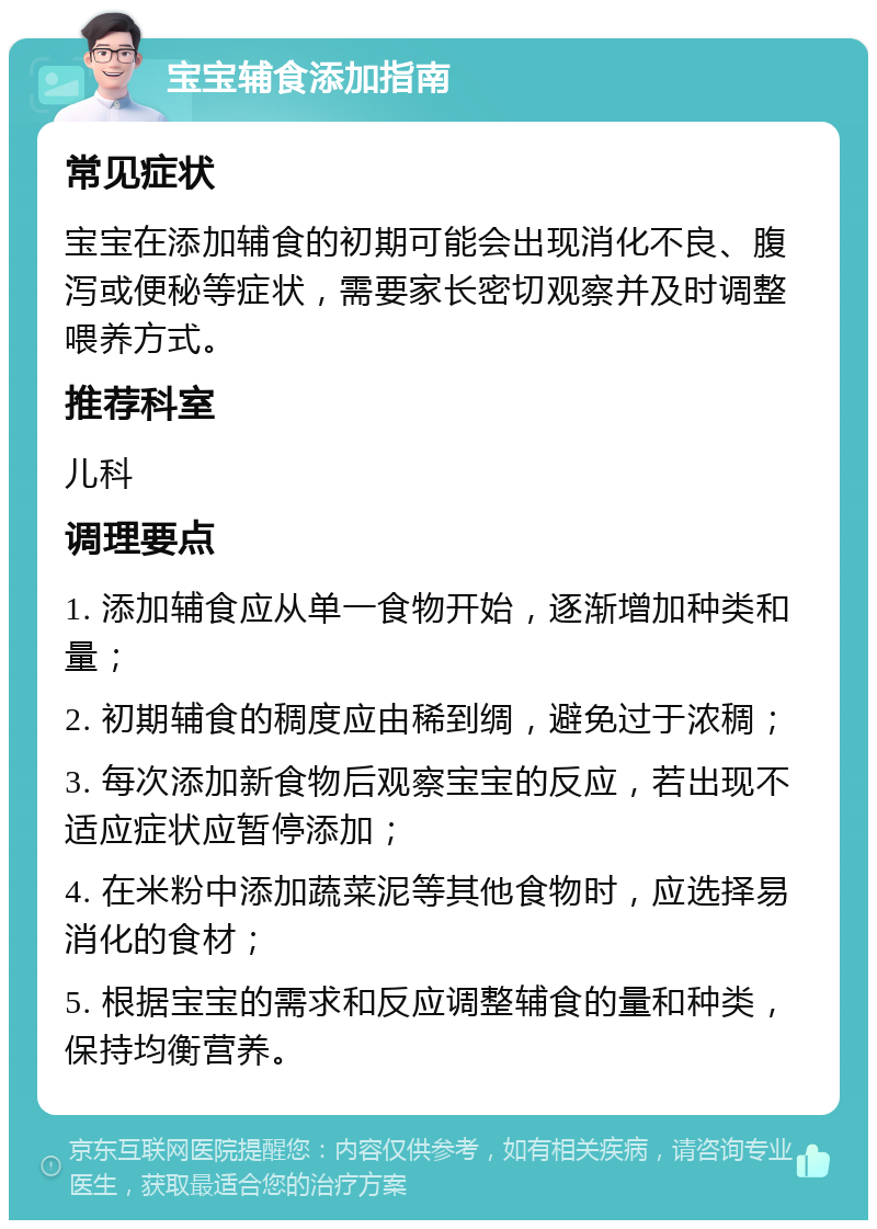 宝宝辅食添加指南 常见症状 宝宝在添加辅食的初期可能会出现消化不良、腹泻或便秘等症状，需要家长密切观察并及时调整喂养方式。 推荐科室 儿科 调理要点 1. 添加辅食应从单一食物开始，逐渐增加种类和量； 2. 初期辅食的稠度应由稀到绸，避免过于浓稠； 3. 每次添加新食物后观察宝宝的反应，若出现不适应症状应暂停添加； 4. 在米粉中添加蔬菜泥等其他食物时，应选择易消化的食材； 5. 根据宝宝的需求和反应调整辅食的量和种类，保持均衡营养。