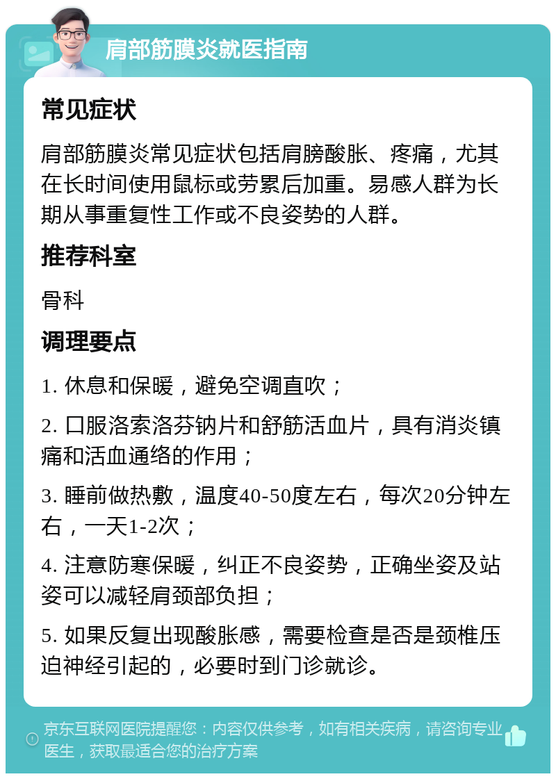 肩部筋膜炎就医指南 常见症状 肩部筋膜炎常见症状包括肩膀酸胀、疼痛，尤其在长时间使用鼠标或劳累后加重。易感人群为长期从事重复性工作或不良姿势的人群。 推荐科室 骨科 调理要点 1. 休息和保暖，避免空调直吹； 2. 口服洛索洛芬钠片和舒筋活血片，具有消炎镇痛和活血通络的作用； 3. 睡前做热敷，温度40-50度左右，每次20分钟左右，一天1-2次； 4. 注意防寒保暖，纠正不良姿势，正确坐姿及站姿可以减轻肩颈部负担； 5. 如果反复出现酸胀感，需要检查是否是颈椎压迫神经引起的，必要时到门诊就诊。