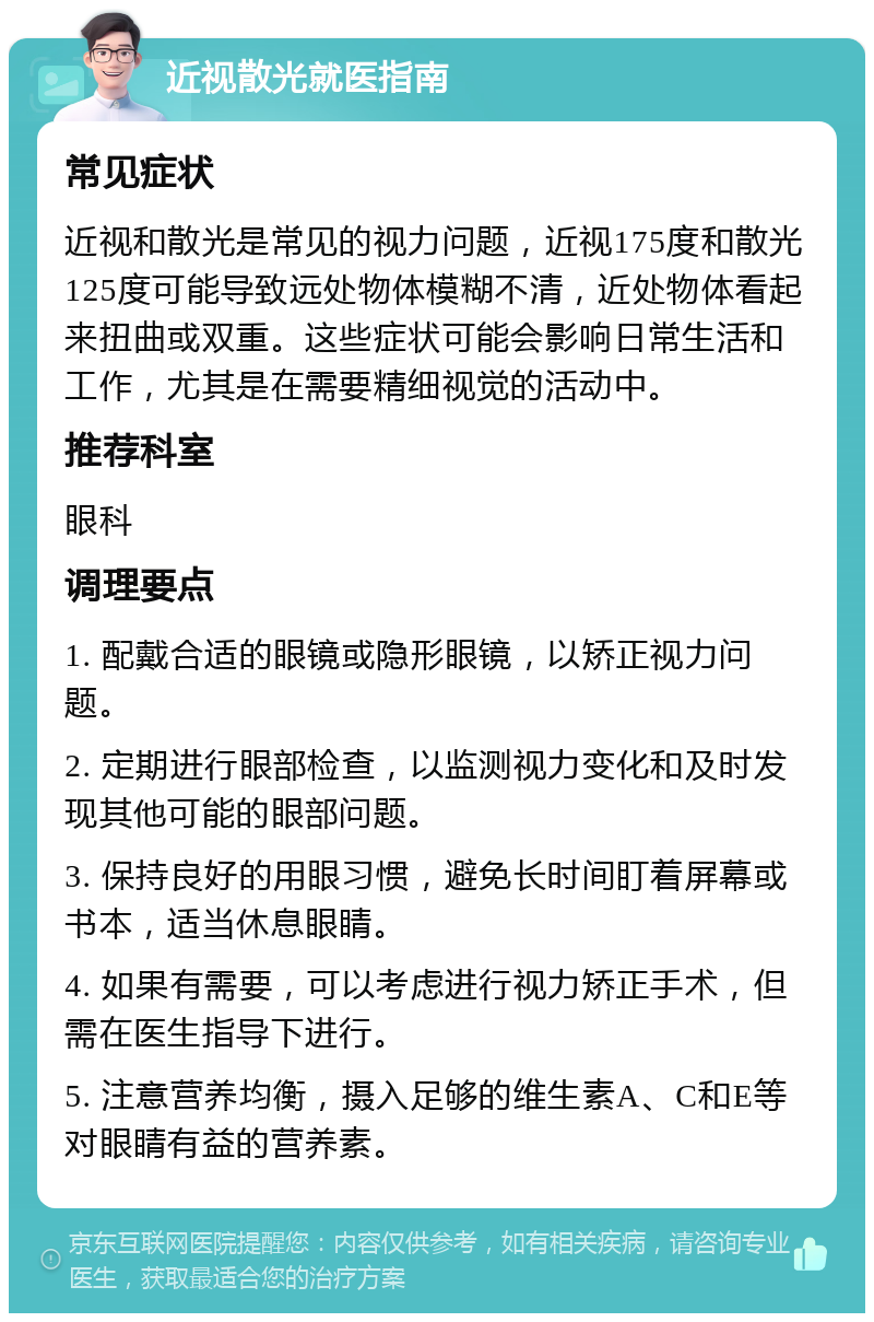 近视散光就医指南 常见症状 近视和散光是常见的视力问题，近视175度和散光125度可能导致远处物体模糊不清，近处物体看起来扭曲或双重。这些症状可能会影响日常生活和工作，尤其是在需要精细视觉的活动中。 推荐科室 眼科 调理要点 1. 配戴合适的眼镜或隐形眼镜，以矫正视力问题。 2. 定期进行眼部检查，以监测视力变化和及时发现其他可能的眼部问题。 3. 保持良好的用眼习惯，避免长时间盯着屏幕或书本，适当休息眼睛。 4. 如果有需要，可以考虑进行视力矫正手术，但需在医生指导下进行。 5. 注意营养均衡，摄入足够的维生素A、C和E等对眼睛有益的营养素。