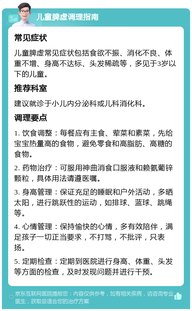 儿童脾虚调理指南 常见症状 儿童脾虚常见症状包括食欲不振、消化不良、体重不增、身高不达标、头发稀疏等，多见于3岁以下的儿童。 推荐科室 建议就诊于小儿内分泌科或儿科消化科。 调理要点 1. 饮食调整：每餐应有主食、荤菜和素菜，先给宝宝热量高的食物，避免零食和高脂肪、高糖的食物。 2. 药物治疗：可服用神曲消食口服液和赖氨葡锌颗粒，具体用法请遵医嘱。 3. 身高管理：保证充足的睡眠和户外活动，多晒太阳，进行跳跃性的运动，如排球、蓝球、跳绳等。 4. 心情管理：保持愉快的心情，多有效陪伴，满足孩子一切正当要求，不打骂，不批评，只表扬。 5. 定期检查：定期到医院进行身高、体重、头发等方面的检查，及时发现问题并进行干预。