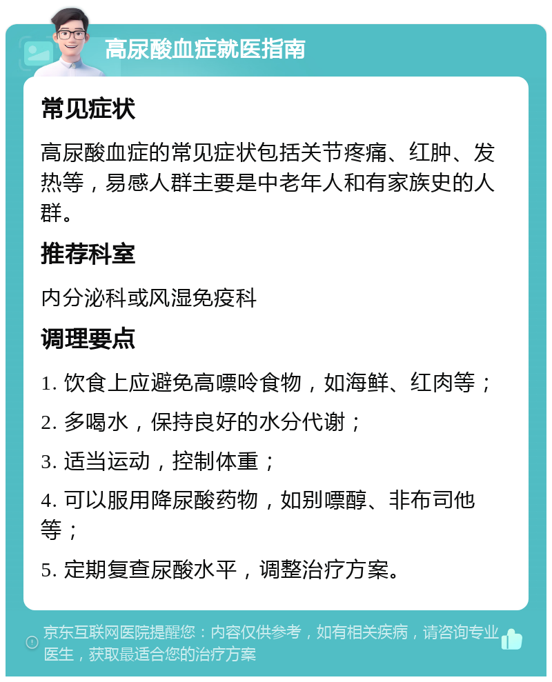 高尿酸血症就医指南 常见症状 高尿酸血症的常见症状包括关节疼痛、红肿、发热等，易感人群主要是中老年人和有家族史的人群。 推荐科室 内分泌科或风湿免疫科 调理要点 1. 饮食上应避免高嘌呤食物，如海鲜、红肉等； 2. 多喝水，保持良好的水分代谢； 3. 适当运动，控制体重； 4. 可以服用降尿酸药物，如别嘌醇、非布司他等； 5. 定期复查尿酸水平，调整治疗方案。