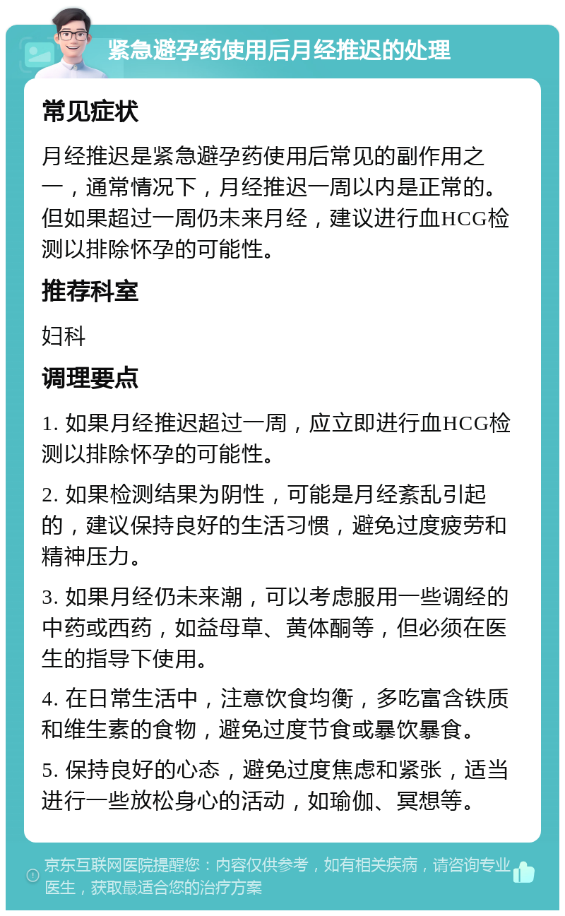 紧急避孕药使用后月经推迟的处理 常见症状 月经推迟是紧急避孕药使用后常见的副作用之一，通常情况下，月经推迟一周以内是正常的。但如果超过一周仍未来月经，建议进行血HCG检测以排除怀孕的可能性。 推荐科室 妇科 调理要点 1. 如果月经推迟超过一周，应立即进行血HCG检测以排除怀孕的可能性。 2. 如果检测结果为阴性，可能是月经紊乱引起的，建议保持良好的生活习惯，避免过度疲劳和精神压力。 3. 如果月经仍未来潮，可以考虑服用一些调经的中药或西药，如益母草、黄体酮等，但必须在医生的指导下使用。 4. 在日常生活中，注意饮食均衡，多吃富含铁质和维生素的食物，避免过度节食或暴饮暴食。 5. 保持良好的心态，避免过度焦虑和紧张，适当进行一些放松身心的活动，如瑜伽、冥想等。