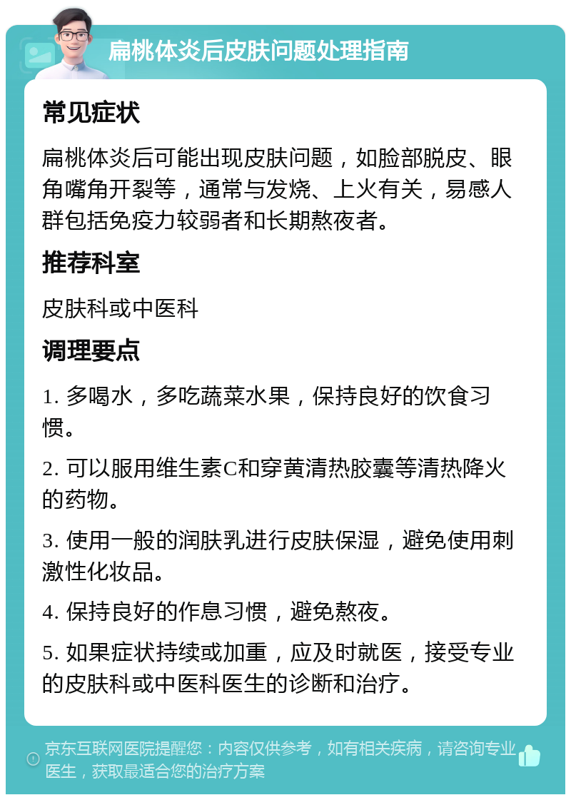 扁桃体炎后皮肤问题处理指南 常见症状 扁桃体炎后可能出现皮肤问题，如脸部脱皮、眼角嘴角开裂等，通常与发烧、上火有关，易感人群包括免疫力较弱者和长期熬夜者。 推荐科室 皮肤科或中医科 调理要点 1. 多喝水，多吃蔬菜水果，保持良好的饮食习惯。 2. 可以服用维生素C和穿黄清热胶囊等清热降火的药物。 3. 使用一般的润肤乳进行皮肤保湿，避免使用刺激性化妆品。 4. 保持良好的作息习惯，避免熬夜。 5. 如果症状持续或加重，应及时就医，接受专业的皮肤科或中医科医生的诊断和治疗。