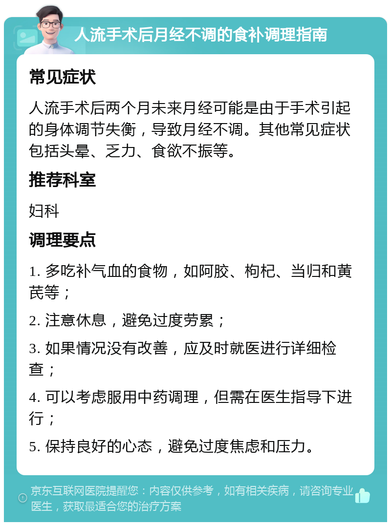 人流手术后月经不调的食补调理指南 常见症状 人流手术后两个月未来月经可能是由于手术引起的身体调节失衡，导致月经不调。其他常见症状包括头晕、乏力、食欲不振等。 推荐科室 妇科 调理要点 1. 多吃补气血的食物，如阿胶、枸杞、当归和黄芪等； 2. 注意休息，避免过度劳累； 3. 如果情况没有改善，应及时就医进行详细检查； 4. 可以考虑服用中药调理，但需在医生指导下进行； 5. 保持良好的心态，避免过度焦虑和压力。