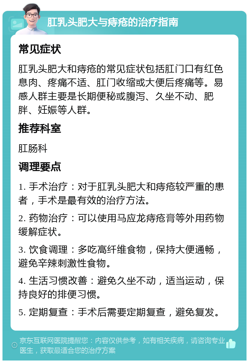 肛乳头肥大与痔疮的治疗指南 常见症状 肛乳头肥大和痔疮的常见症状包括肛门口有红色息肉、疼痛不适、肛门收缩或大便后疼痛等。易感人群主要是长期便秘或腹泻、久坐不动、肥胖、妊娠等人群。 推荐科室 肛肠科 调理要点 1. 手术治疗：对于肛乳头肥大和痔疮较严重的患者，手术是最有效的治疗方法。 2. 药物治疗：可以使用马应龙痔疮膏等外用药物缓解症状。 3. 饮食调理：多吃高纤维食物，保持大便通畅，避免辛辣刺激性食物。 4. 生活习惯改善：避免久坐不动，适当运动，保持良好的排便习惯。 5. 定期复查：手术后需要定期复查，避免复发。