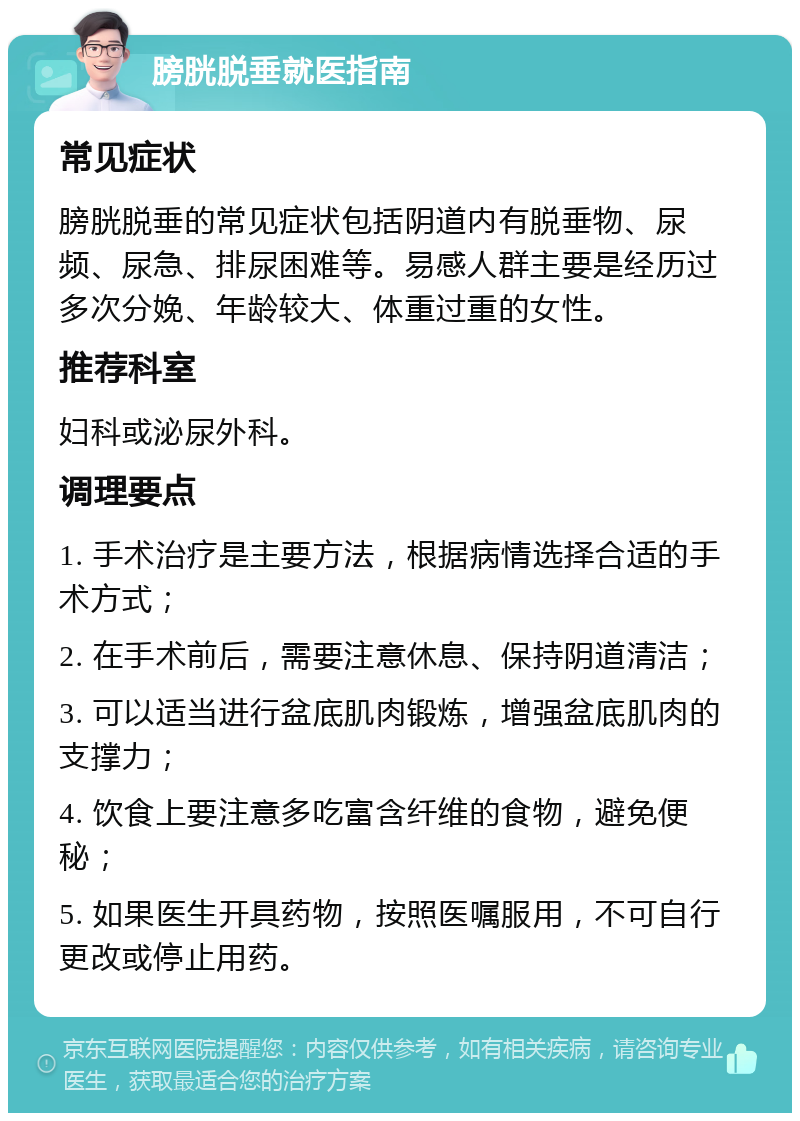 膀胱脱垂就医指南 常见症状 膀胱脱垂的常见症状包括阴道内有脱垂物、尿频、尿急、排尿困难等。易感人群主要是经历过多次分娩、年龄较大、体重过重的女性。 推荐科室 妇科或泌尿外科。 调理要点 1. 手术治疗是主要方法，根据病情选择合适的手术方式； 2. 在手术前后，需要注意休息、保持阴道清洁； 3. 可以适当进行盆底肌肉锻炼，增强盆底肌肉的支撑力； 4. 饮食上要注意多吃富含纤维的食物，避免便秘； 5. 如果医生开具药物，按照医嘱服用，不可自行更改或停止用药。