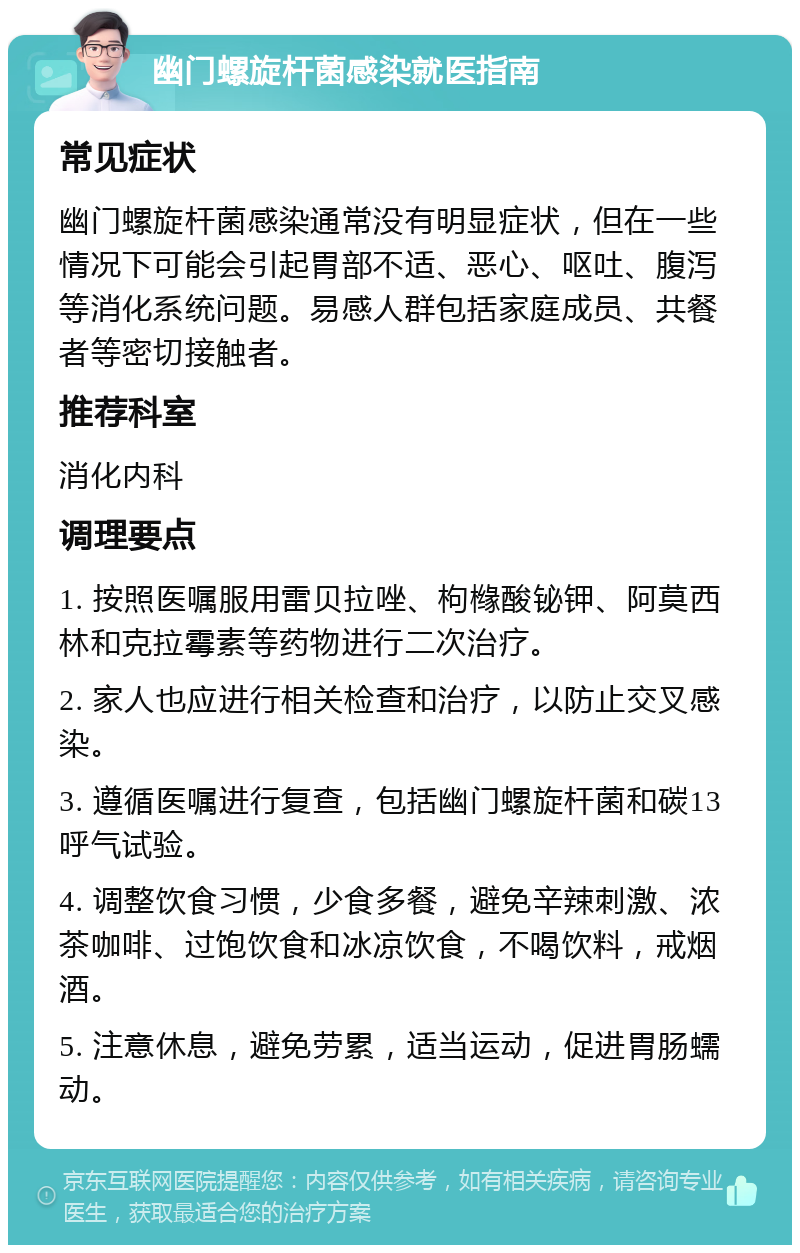 幽门螺旋杆菌感染就医指南 常见症状 幽门螺旋杆菌感染通常没有明显症状，但在一些情况下可能会引起胃部不适、恶心、呕吐、腹泻等消化系统问题。易感人群包括家庭成员、共餐者等密切接触者。 推荐科室 消化内科 调理要点 1. 按照医嘱服用雷贝拉唑、枸橼酸铋钾、阿莫西林和克拉霉素等药物进行二次治疗。 2. 家人也应进行相关检查和治疗，以防止交叉感染。 3. 遵循医嘱进行复查，包括幽门螺旋杆菌和碳13呼气试验。 4. 调整饮食习惯，少食多餐，避免辛辣刺激、浓茶咖啡、过饱饮食和冰凉饮食，不喝饮料，戒烟酒。 5. 注意休息，避免劳累，适当运动，促进胃肠蠕动。