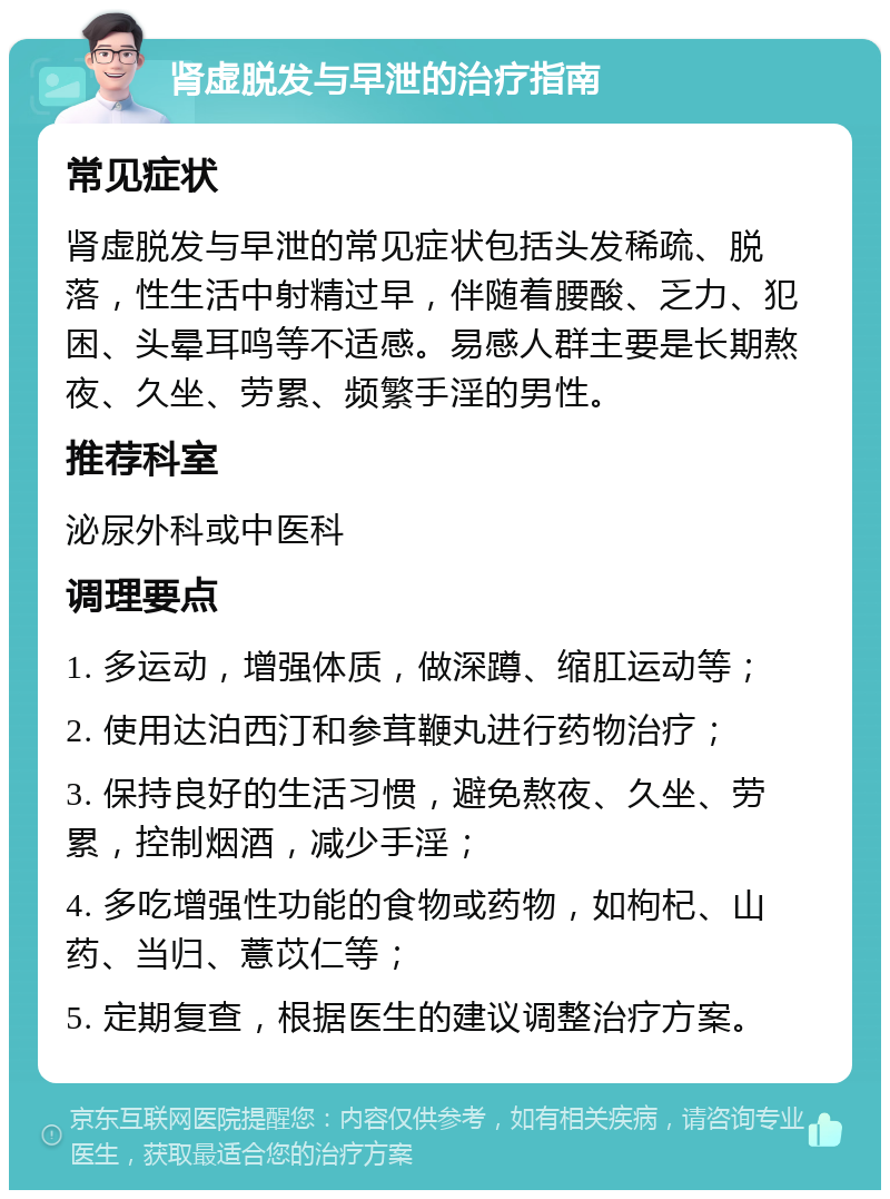 肾虚脱发与早泄的治疗指南 常见症状 肾虚脱发与早泄的常见症状包括头发稀疏、脱落，性生活中射精过早，伴随着腰酸、乏力、犯困、头晕耳鸣等不适感。易感人群主要是长期熬夜、久坐、劳累、频繁手淫的男性。 推荐科室 泌尿外科或中医科 调理要点 1. 多运动，增强体质，做深蹲、缩肛运动等； 2. 使用达泊西汀和参茸鞭丸进行药物治疗； 3. 保持良好的生活习惯，避免熬夜、久坐、劳累，控制烟酒，减少手淫； 4. 多吃增强性功能的食物或药物，如枸杞、山药、当归、薏苡仁等； 5. 定期复查，根据医生的建议调整治疗方案。