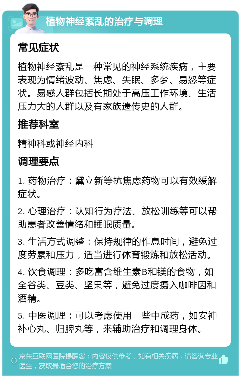 植物神经紊乱的治疗与调理 常见症状 植物神经紊乱是一种常见的神经系统疾病，主要表现为情绪波动、焦虑、失眠、多梦、易怒等症状。易感人群包括长期处于高压工作环境、生活压力大的人群以及有家族遗传史的人群。 推荐科室 精神科或神经内科 调理要点 1. 药物治疗：黛立新等抗焦虑药物可以有效缓解症状。 2. 心理治疗：认知行为疗法、放松训练等可以帮助患者改善情绪和睡眠质量。 3. 生活方式调整：保持规律的作息时间，避免过度劳累和压力，适当进行体育锻炼和放松活动。 4. 饮食调理：多吃富含维生素B和镁的食物，如全谷类、豆类、坚果等，避免过度摄入咖啡因和酒精。 5. 中医调理：可以考虑使用一些中成药，如安神补心丸、归脾丸等，来辅助治疗和调理身体。