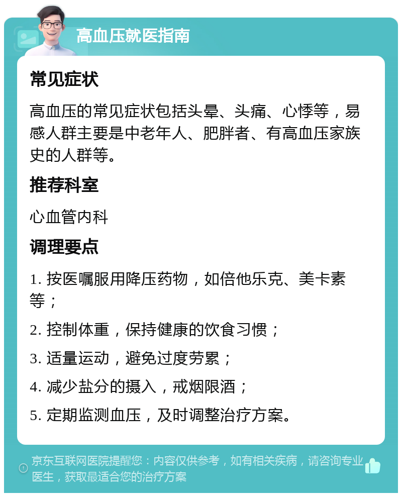 高血压就医指南 常见症状 高血压的常见症状包括头晕、头痛、心悸等，易感人群主要是中老年人、肥胖者、有高血压家族史的人群等。 推荐科室 心血管内科 调理要点 1. 按医嘱服用降压药物，如倍他乐克、美卡素等； 2. 控制体重，保持健康的饮食习惯； 3. 适量运动，避免过度劳累； 4. 减少盐分的摄入，戒烟限酒； 5. 定期监测血压，及时调整治疗方案。