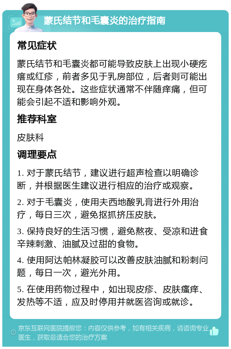 蒙氏结节和毛囊炎的治疗指南 常见症状 蒙氏结节和毛囊炎都可能导致皮肤上出现小硬疙瘩或红疹，前者多见于乳房部位，后者则可能出现在身体各处。这些症状通常不伴随痒痛，但可能会引起不适和影响外观。 推荐科室 皮肤科 调理要点 1. 对于蒙氏结节，建议进行超声检查以明确诊断，并根据医生建议进行相应的治疗或观察。 2. 对于毛囊炎，使用夫西地酸乳膏进行外用治疗，每日三次，避免抠抓挤压皮肤。 3. 保持良好的生活习惯，避免熬夜、受凉和进食辛辣刺激、油腻及过甜的食物。 4. 使用阿达帕林凝胶可以改善皮肤油腻和粉刺问题，每日一次，避光外用。 5. 在使用药物过程中，如出现皮疹、皮肤瘙痒、发热等不适，应及时停用并就医咨询或就诊。