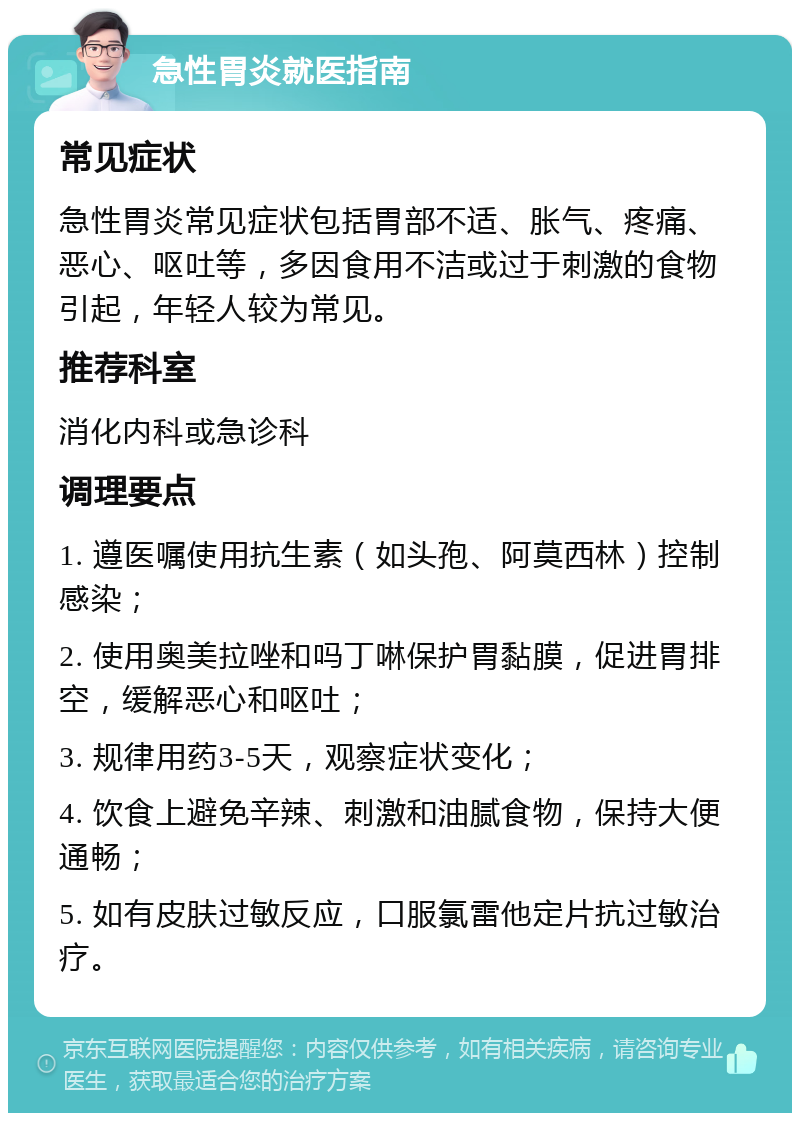 急性胃炎就医指南 常见症状 急性胃炎常见症状包括胃部不适、胀气、疼痛、恶心、呕吐等，多因食用不洁或过于刺激的食物引起，年轻人较为常见。 推荐科室 消化内科或急诊科 调理要点 1. 遵医嘱使用抗生素（如头孢、阿莫西林）控制感染； 2. 使用奥美拉唑和吗丁啉保护胃黏膜，促进胃排空，缓解恶心和呕吐； 3. 规律用药3-5天，观察症状变化； 4. 饮食上避免辛辣、刺激和油腻食物，保持大便通畅； 5. 如有皮肤过敏反应，口服氯雷他定片抗过敏治疗。