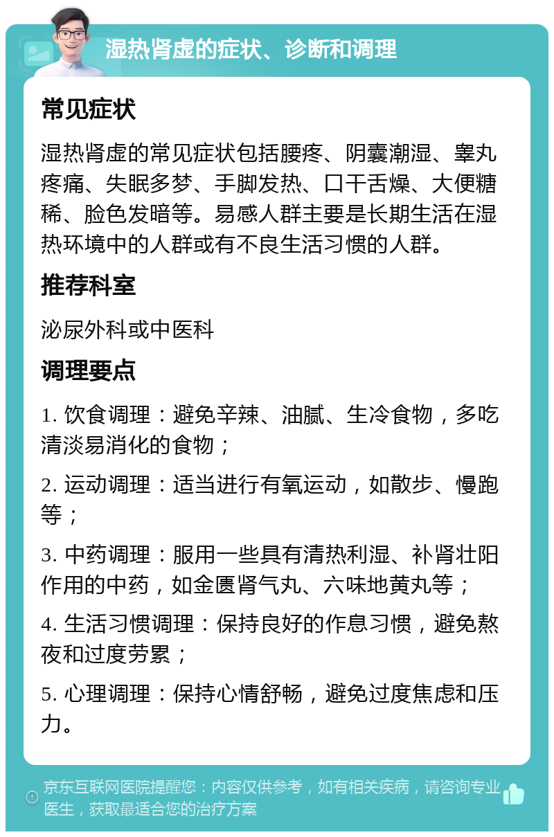 湿热肾虚的症状、诊断和调理 常见症状 湿热肾虚的常见症状包括腰疼、阴囊潮湿、睾丸疼痛、失眠多梦、手脚发热、口干舌燥、大便糖稀、脸色发暗等。易感人群主要是长期生活在湿热环境中的人群或有不良生活习惯的人群。 推荐科室 泌尿外科或中医科 调理要点 1. 饮食调理：避免辛辣、油腻、生冷食物，多吃清淡易消化的食物； 2. 运动调理：适当进行有氧运动，如散步、慢跑等； 3. 中药调理：服用一些具有清热利湿、补肾壮阳作用的中药，如金匮肾气丸、六味地黄丸等； 4. 生活习惯调理：保持良好的作息习惯，避免熬夜和过度劳累； 5. 心理调理：保持心情舒畅，避免过度焦虑和压力。