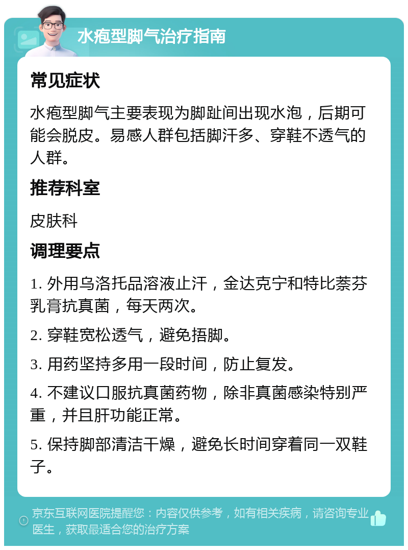 水疱型脚气治疗指南 常见症状 水疱型脚气主要表现为脚趾间出现水泡，后期可能会脱皮。易感人群包括脚汗多、穿鞋不透气的人群。 推荐科室 皮肤科 调理要点 1. 外用乌洛托品溶液止汗，金达克宁和特比萘芬乳膏抗真菌，每天两次。 2. 穿鞋宽松透气，避免捂脚。 3. 用药坚持多用一段时间，防止复发。 4. 不建议口服抗真菌药物，除非真菌感染特别严重，并且肝功能正常。 5. 保持脚部清洁干燥，避免长时间穿着同一双鞋子。