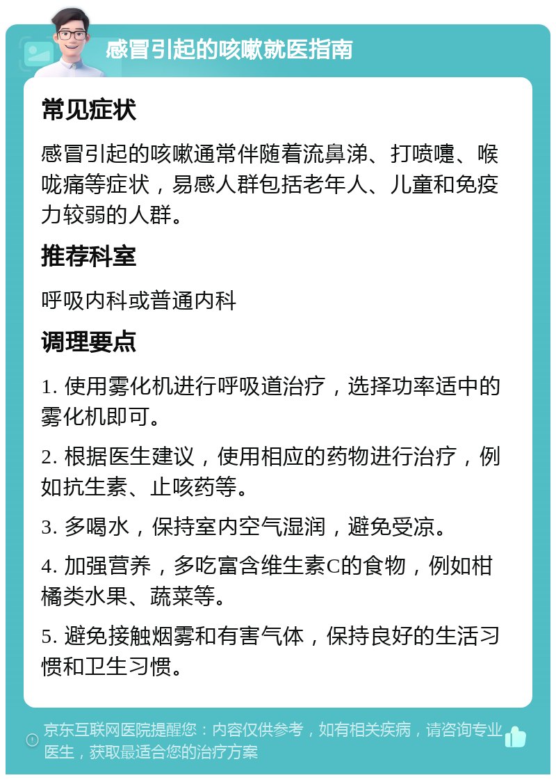 感冒引起的咳嗽就医指南 常见症状 感冒引起的咳嗽通常伴随着流鼻涕、打喷嚏、喉咙痛等症状，易感人群包括老年人、儿童和免疫力较弱的人群。 推荐科室 呼吸内科或普通内科 调理要点 1. 使用雾化机进行呼吸道治疗，选择功率适中的雾化机即可。 2. 根据医生建议，使用相应的药物进行治疗，例如抗生素、止咳药等。 3. 多喝水，保持室内空气湿润，避免受凉。 4. 加强营养，多吃富含维生素C的食物，例如柑橘类水果、蔬菜等。 5. 避免接触烟雾和有害气体，保持良好的生活习惯和卫生习惯。